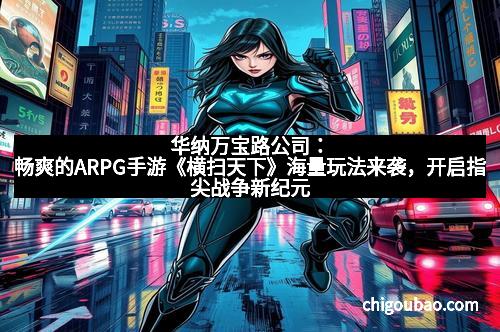 华纳万宝路公司：畅爽的ARPG手游《横扫天下》海量玩法来袭，开启指尖战争新纪元
